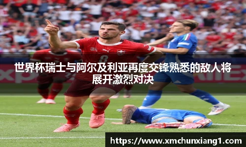 世界杯瑞士与阿尔及利亚再度交锋熟悉的敌人将展开激烈对决